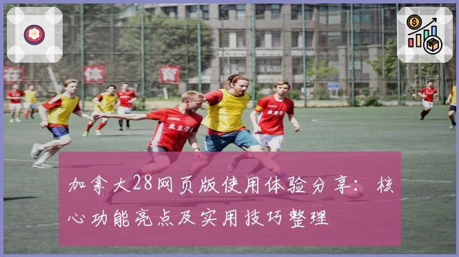 加拿大28网页版使用体验分享：核心功能亮点及实用技巧整理