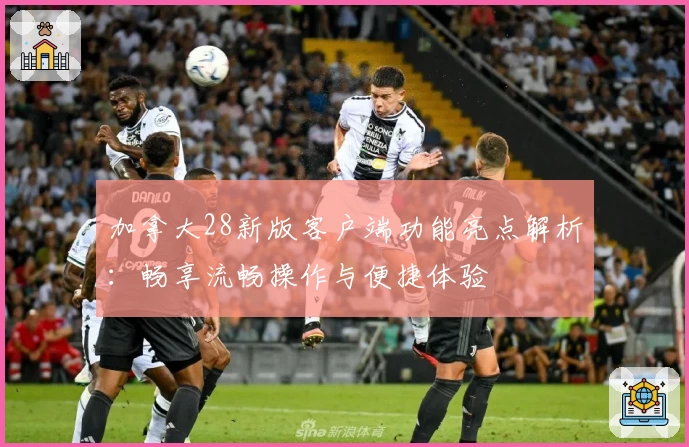 加拿大28新版客户端功能亮点解析：畅享流畅操作与便捷体验