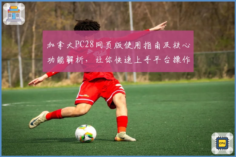 加拿大PC28网页版使用指南及核心功能解析,让你快速上手平台操作