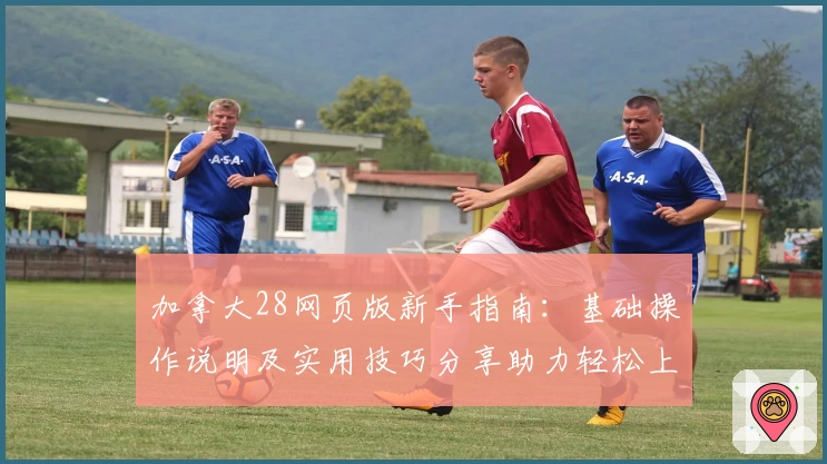 加拿大28网页版新手指南：基础操作说明及实用技巧分享助力轻松上手